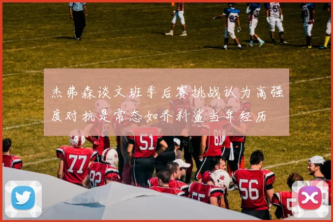 杰弗森谈文班季后赛挑战认为高强度对抗是常态如乔科鲨当年经历