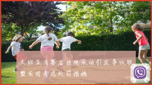 文班亚马赛后拒绝采访引发争议联盟或将考虑处罚措施