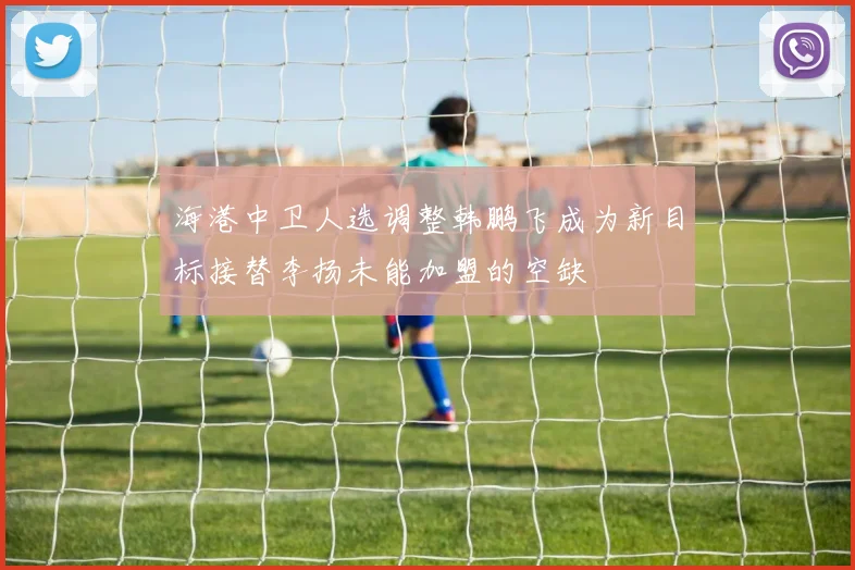 海港中卫人选调整韩鹏飞成为新目标接替李扬未能加盟的空缺