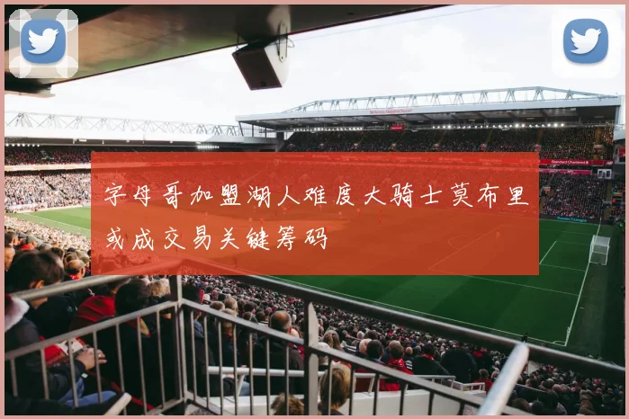 字母哥加盟湖人难度大骑士莫布里或成交易关键筹码