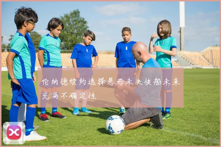 伦纳德续约选择悬而未决快船未来充满不确定性