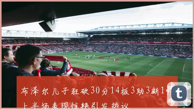 布泽尔儿子狂砍30分14板3助3断1帽上半场表现惊艳引发热议