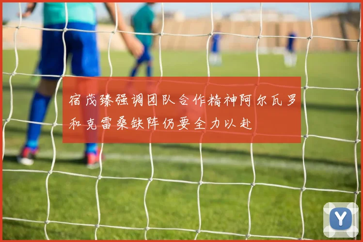 宿茂臻强调团队合作精神阿尔瓦罗和克雷桑缺阵仍要全力以赴