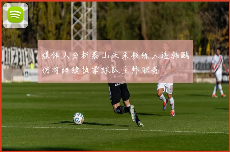 媒体人分析泰山未来教练人选韩鹏仍将继续执掌球队主帅职务