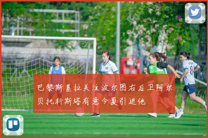 巴黎斯基拉关注波尔图右后卫阿尔贝托科斯塔有意今夏引进他