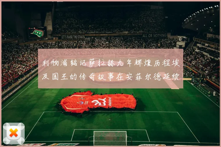 利物浦铭记萨拉赫九年辉煌历程埃及国王的传奇故事在安菲尔德延续