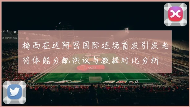 梅西在迈阿密国际连场首发引发老将体能分配热议与数据对比分析