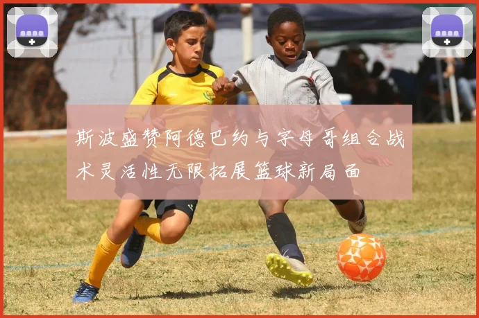 斯波盛赞阿德巴约与字母哥组合战术灵活性无限拓展篮球新局面