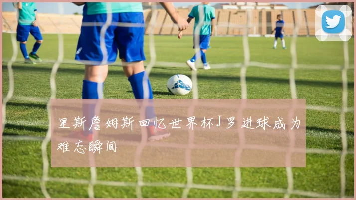 里斯詹姆斯回忆世界杯J罗进球成为难忘瞬间