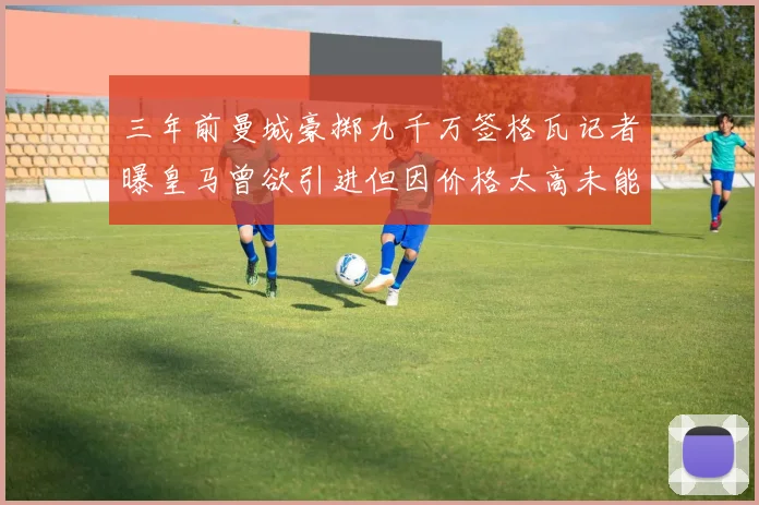 三年前曼城豪掷九千万签格瓦记者曝皇马曾欲引进但因价格太高未能成行
