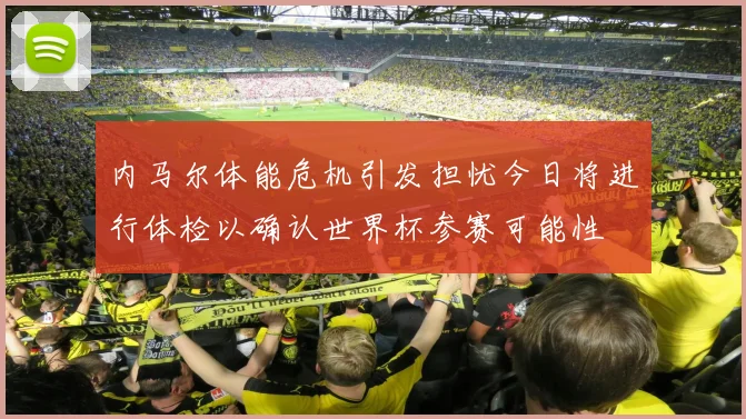 内马尔体能危机引发担忧今日将进行体检以确认世界杯参赛可能性