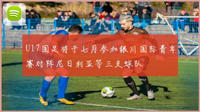 U17国足将于七月参加银川国际青年赛对阵尼日利亚等三支球队
