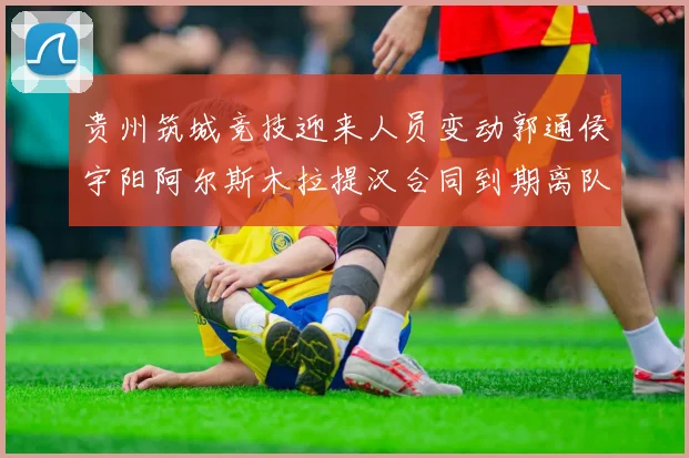 贵州筑城竞技迎来人员变动郭通侯宇阳阿尔斯木拉提汉合同到期离队
