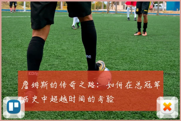 詹姆斯的传奇之路：如何在总冠军历史中超越时间的考验