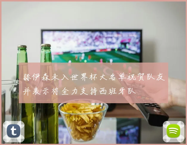赫伊森未入世界杯大名单祝贺队友并表示将全力支持西班牙队