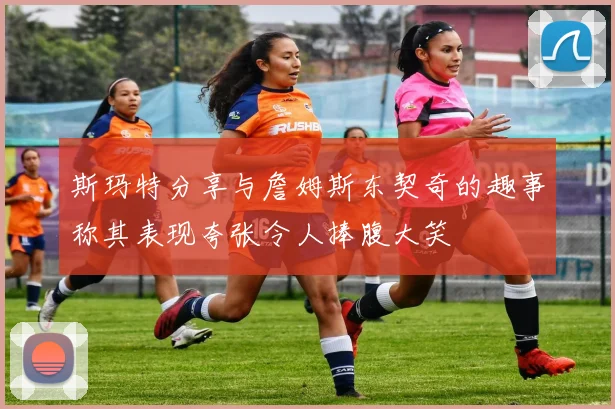 斯玛特分享与詹姆斯东契奇的趣事称其表现夸张令人捧腹大笑