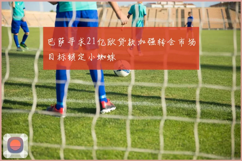 巴萨寻求21亿欧贷款加强转会市场目标锁定小蜘蛛