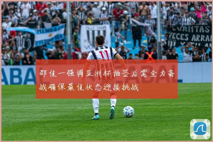 邵佳一强调亚洲杯抽签后需全力备战确保最佳状态迎接挑战