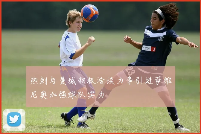 热刺与曼城积极洽谈力争引进萨维尼奥加强球队实力