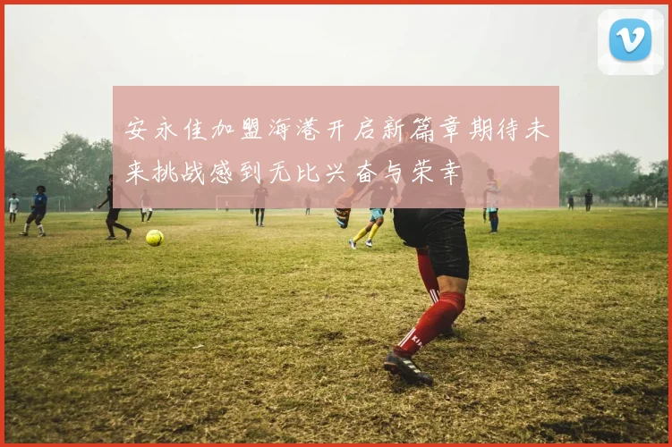 安永佳加盟海港开启新篇章期待未来挑战感到无比兴奋与荣幸